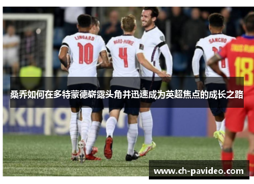 桑乔如何在多特蒙德崭露头角并迅速成为英超焦点的成长之路 桑乔如何在多特蒙德崭露头角并迅速成为英超焦点的成长之路