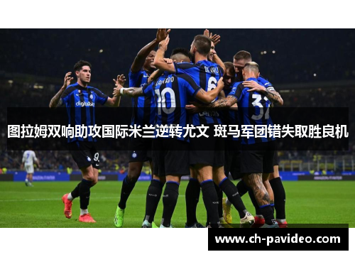图拉姆双响助攻国际米兰逆转尤文 斑马军团错失取胜良机 图拉姆双响助攻国际米兰逆转尤文 斑马军团错失取胜良机