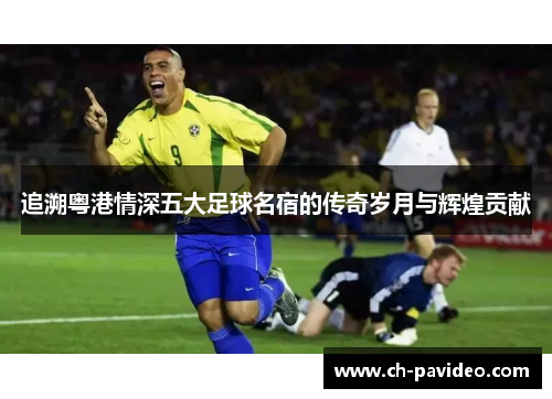 追溯粤港情深五大足球名宿的传奇岁月与辉煌贡献 追溯粤港情深五大足球名宿的传奇岁月与辉煌贡献