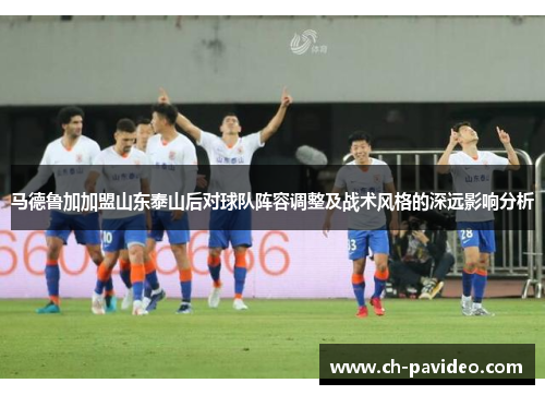 马德鲁加加盟山东泰山后对球队阵容调整及战术风格的深远影响分析