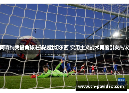 阿森纳凭借角球进球战胜切尔西 实用主义战术再度引发热议